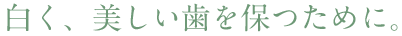 白く、美しい歯を保つために。
